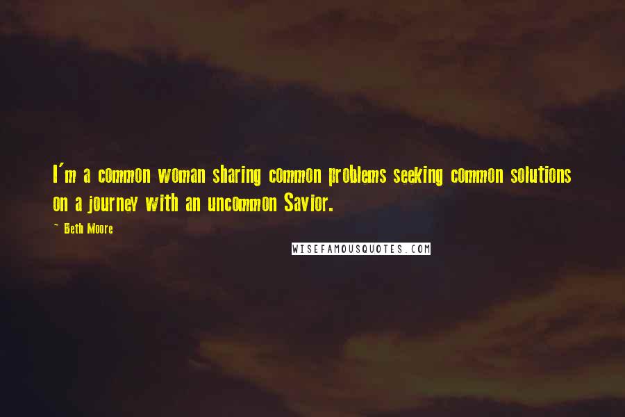 Beth Moore Quotes: I'm a common woman sharing common problems seeking common solutions on a journey with an uncommon Savior.