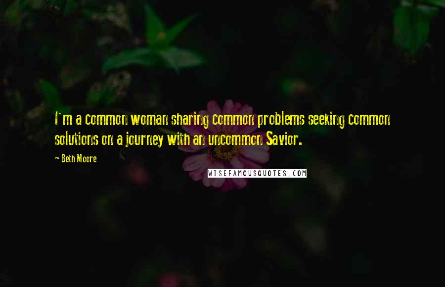 Beth Moore Quotes: I'm a common woman sharing common problems seeking common solutions on a journey with an uncommon Savior.