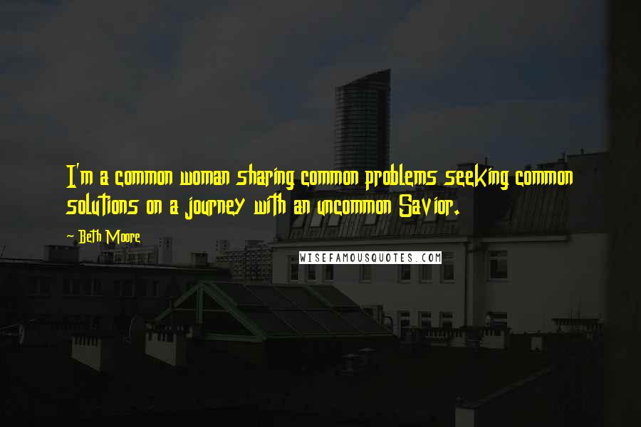 Beth Moore Quotes: I'm a common woman sharing common problems seeking common solutions on a journey with an uncommon Savior.