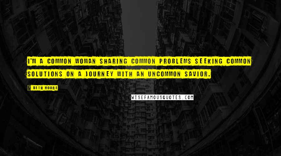 Beth Moore Quotes: I'm a common woman sharing common problems seeking common solutions on a journey with an uncommon Savior.