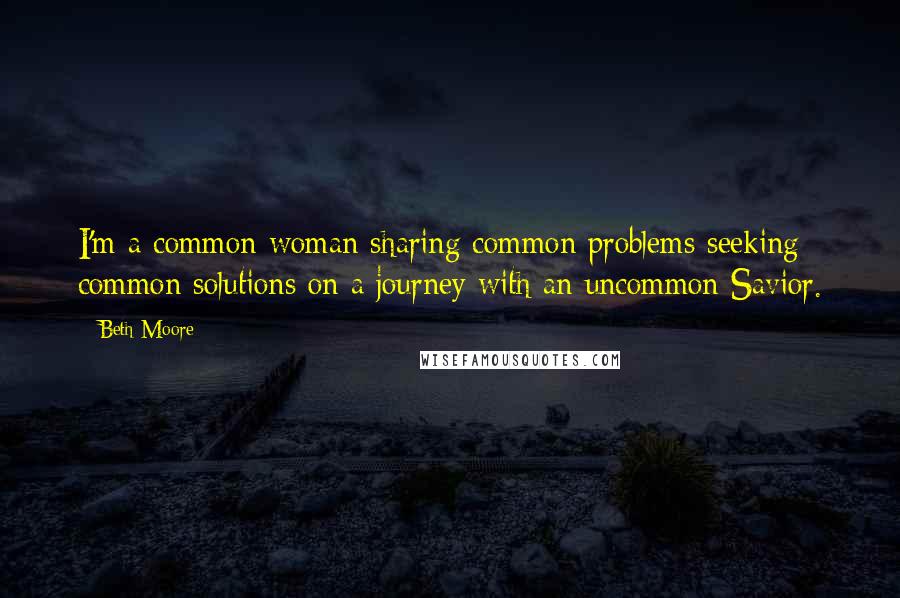 Beth Moore Quotes: I'm a common woman sharing common problems seeking common solutions on a journey with an uncommon Savior.