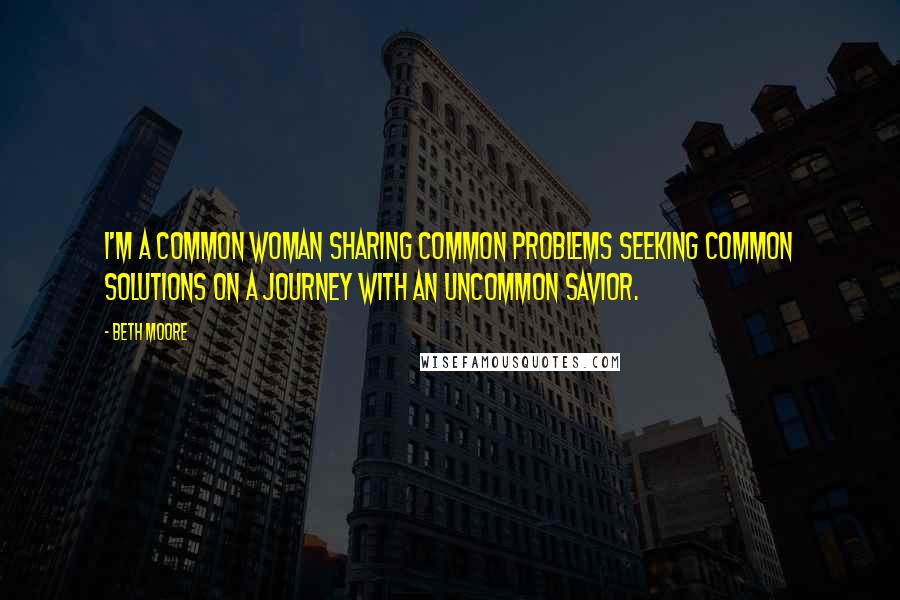 Beth Moore Quotes: I'm a common woman sharing common problems seeking common solutions on a journey with an uncommon Savior.