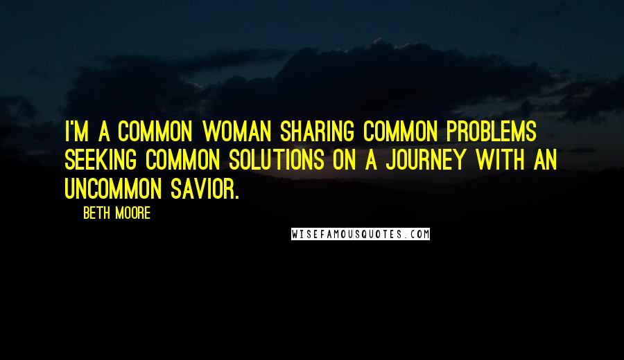 Beth Moore Quotes: I'm a common woman sharing common problems seeking common solutions on a journey with an uncommon Savior.