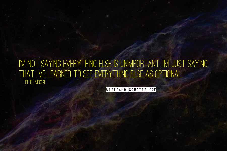 Beth Moore Quotes: I'm not saying everything else is unimportant. I'm just saying that I've learned to see everything else as optional.