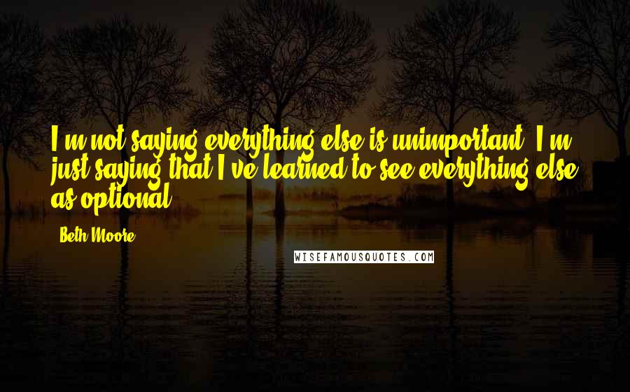 Beth Moore Quotes: I'm not saying everything else is unimportant. I'm just saying that I've learned to see everything else as optional.