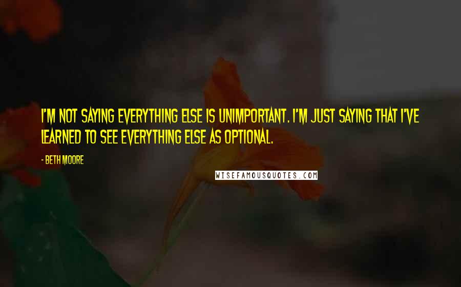 Beth Moore Quotes: I'm not saying everything else is unimportant. I'm just saying that I've learned to see everything else as optional.