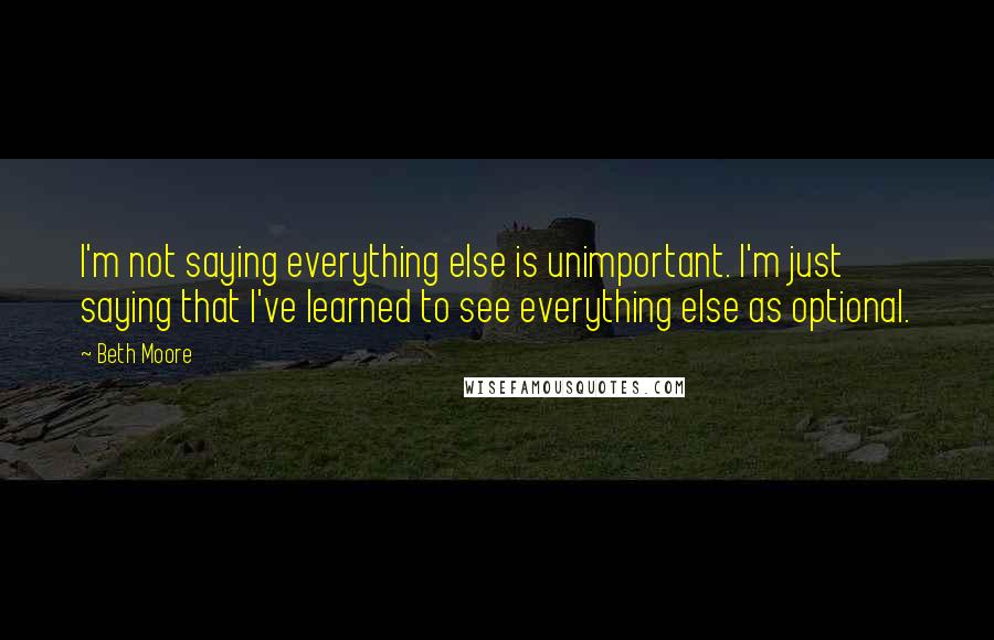 Beth Moore Quotes: I'm not saying everything else is unimportant. I'm just saying that I've learned to see everything else as optional.