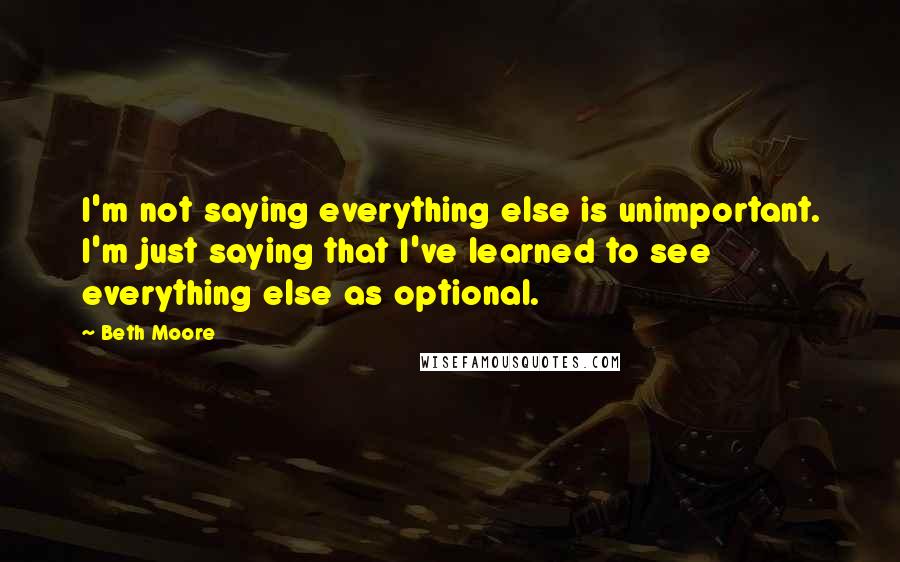Beth Moore Quotes: I'm not saying everything else is unimportant. I'm just saying that I've learned to see everything else as optional.