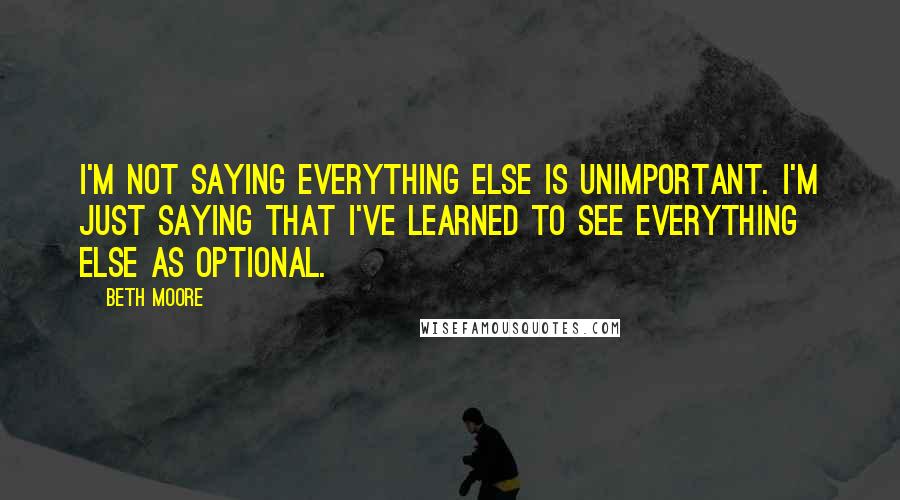 Beth Moore Quotes: I'm not saying everything else is unimportant. I'm just saying that I've learned to see everything else as optional.