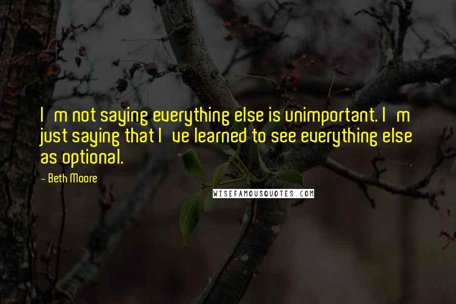 Beth Moore Quotes: I'm not saying everything else is unimportant. I'm just saying that I've learned to see everything else as optional.