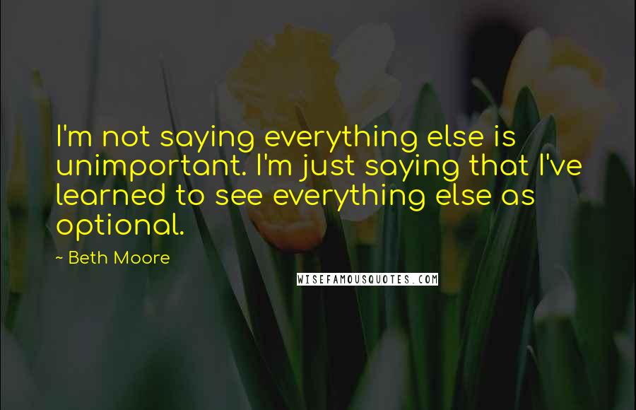 Beth Moore Quotes: I'm not saying everything else is unimportant. I'm just saying that I've learned to see everything else as optional.