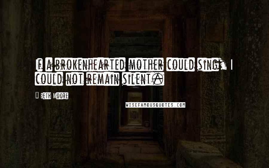 Beth Moore Quotes: If a brokenhearted mother could sing, I could not remain silent.