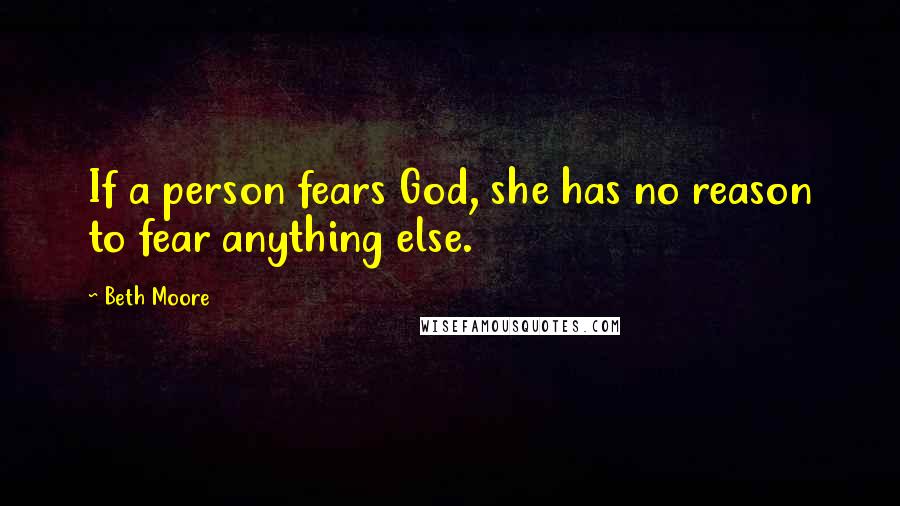 Beth Moore Quotes: If a person fears God, she has no reason to fear anything else.