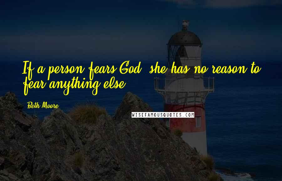 Beth Moore Quotes: If a person fears God, she has no reason to fear anything else.