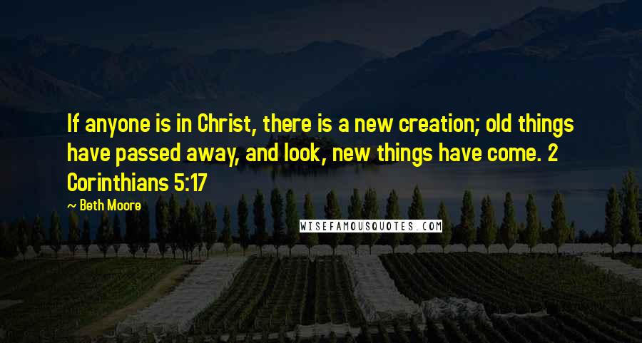 Beth Moore Quotes: If anyone is in Christ, there is a new creation; old things have passed away, and look, new things have come. 2 Corinthians 5:17
