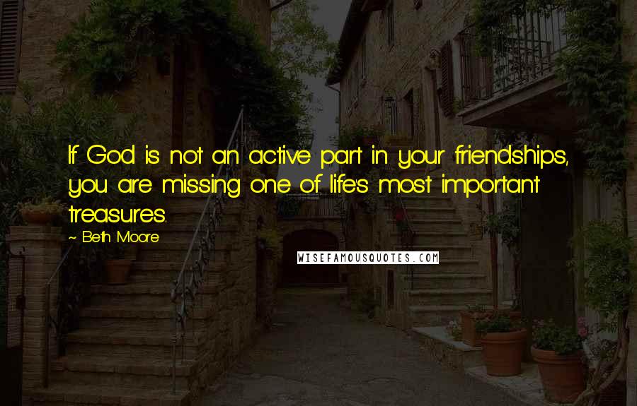 Beth Moore Quotes: If God is not an active part in your friendships, you are missing one of life's most important treasures.