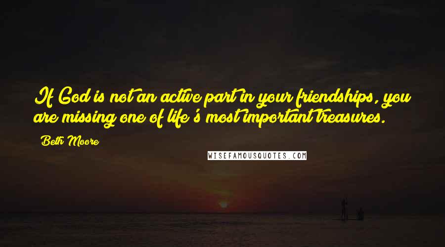 Beth Moore Quotes: If God is not an active part in your friendships, you are missing one of life's most important treasures.