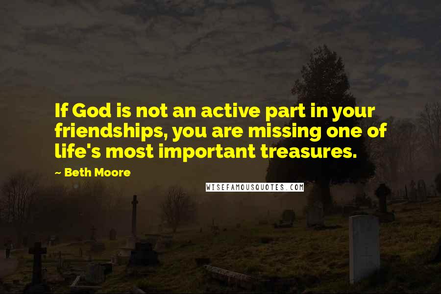 Beth Moore Quotes: If God is not an active part in your friendships, you are missing one of life's most important treasures.