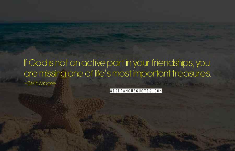 Beth Moore Quotes: If God is not an active part in your friendships, you are missing one of life's most important treasures.