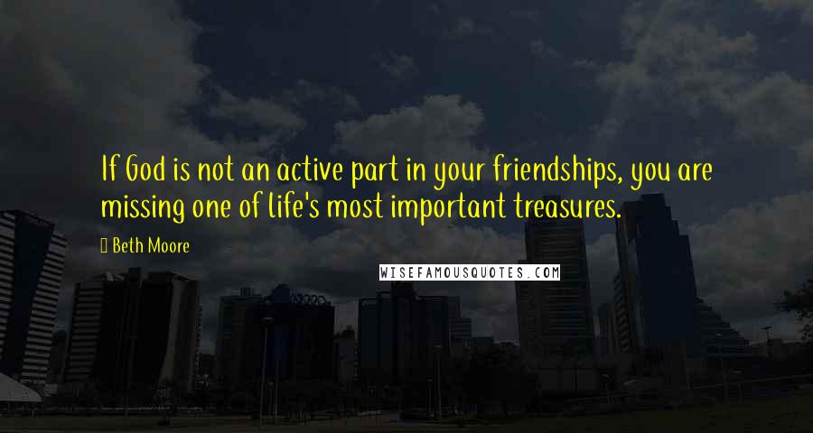 Beth Moore Quotes: If God is not an active part in your friendships, you are missing one of life's most important treasures.