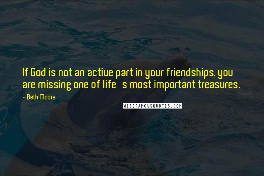 Beth Moore Quotes: If God is not an active part in your friendships, you are missing one of life's most important treasures.