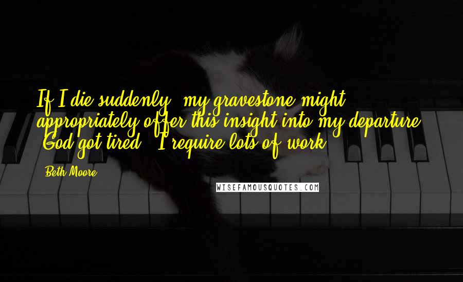 Beth Moore Quotes: If I die suddenly, my gravestone might appropriately offer this insight into my departure: "God got tired." I require lots of work.