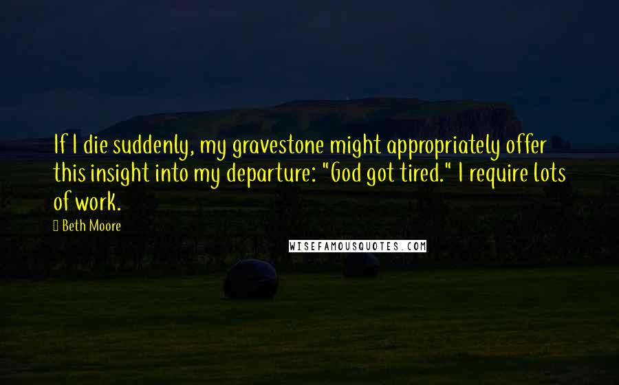 Beth Moore Quotes: If I die suddenly, my gravestone might appropriately offer this insight into my departure: "God got tired." I require lots of work.