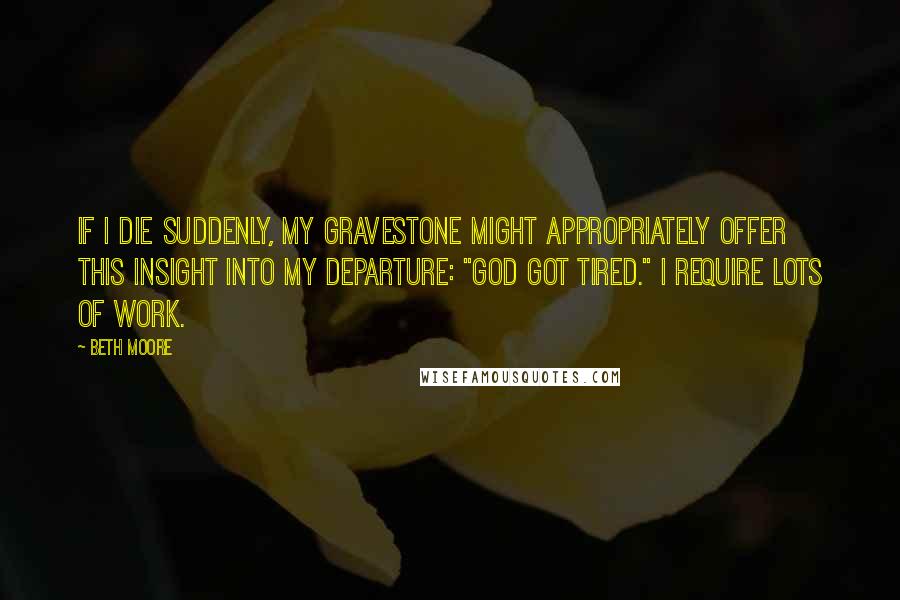 Beth Moore Quotes: If I die suddenly, my gravestone might appropriately offer this insight into my departure: "God got tired." I require lots of work.