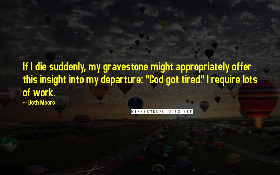Beth Moore Quotes: If I die suddenly, my gravestone might appropriately offer this insight into my departure: "God got tired." I require lots of work.