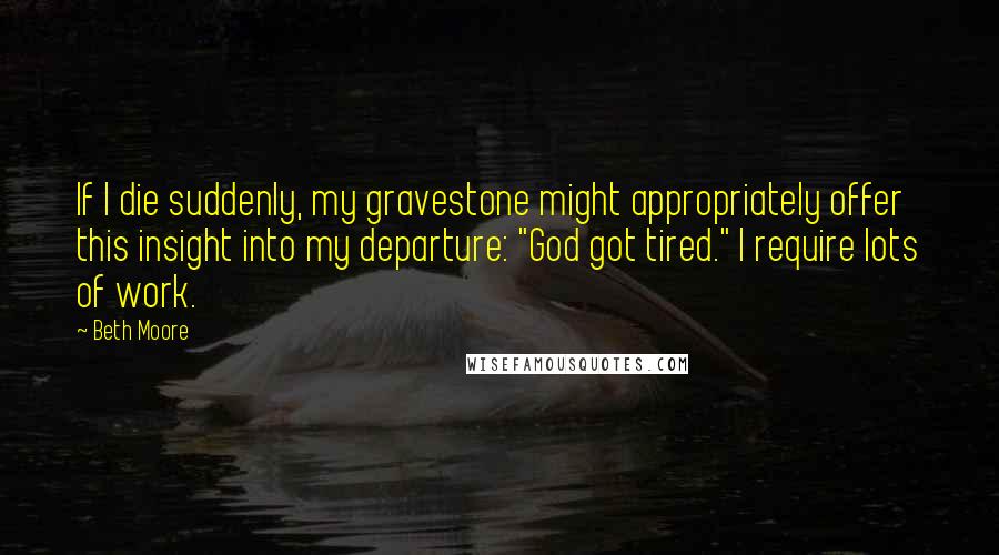 Beth Moore Quotes: If I die suddenly, my gravestone might appropriately offer this insight into my departure: "God got tired." I require lots of work.