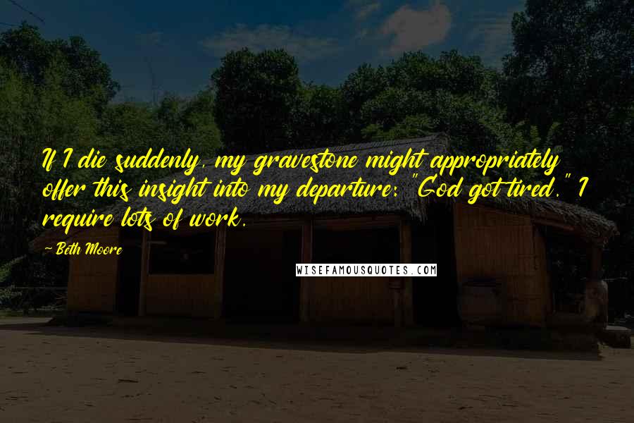 Beth Moore Quotes: If I die suddenly, my gravestone might appropriately offer this insight into my departure: "God got tired." I require lots of work.