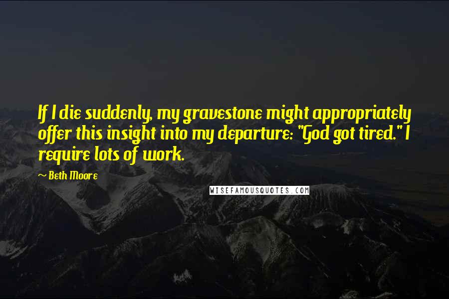 Beth Moore Quotes: If I die suddenly, my gravestone might appropriately offer this insight into my departure: "God got tired." I require lots of work.