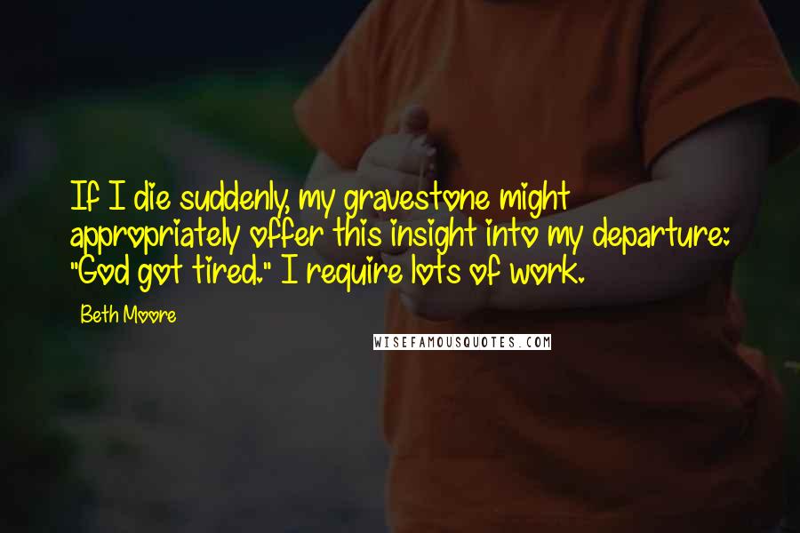 Beth Moore Quotes: If I die suddenly, my gravestone might appropriately offer this insight into my departure: "God got tired." I require lots of work.