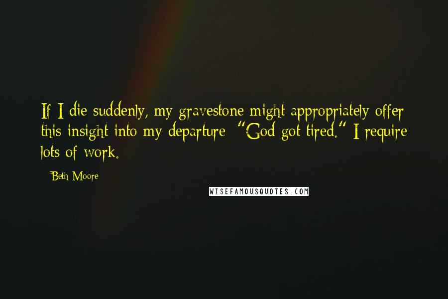 Beth Moore Quotes: If I die suddenly, my gravestone might appropriately offer this insight into my departure: "God got tired." I require lots of work.