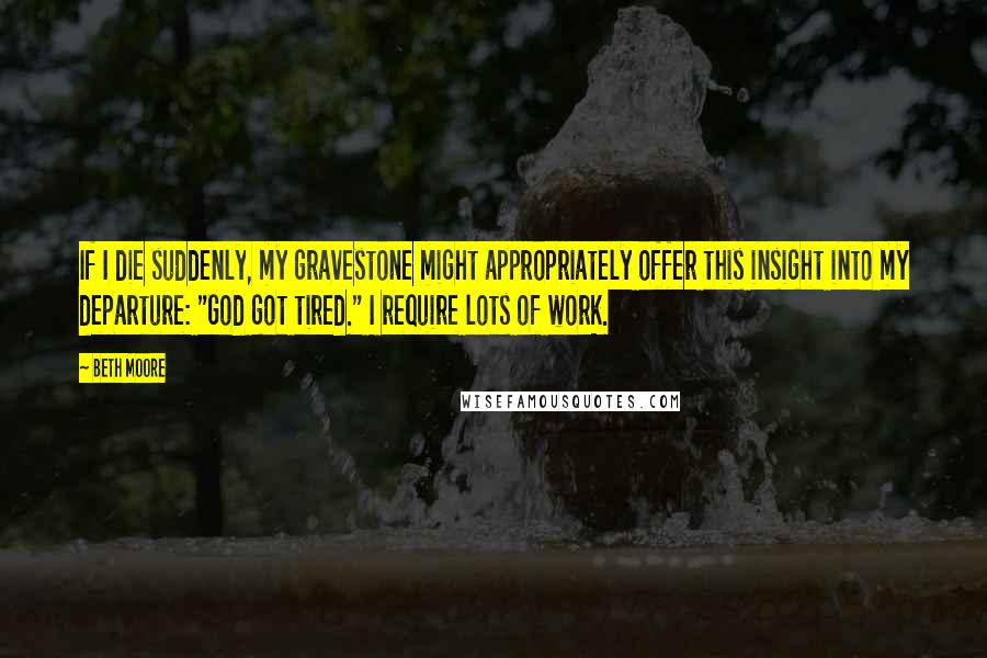 Beth Moore Quotes: If I die suddenly, my gravestone might appropriately offer this insight into my departure: "God got tired." I require lots of work.