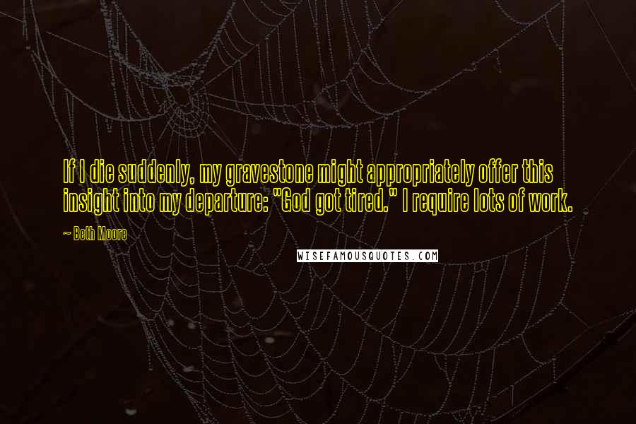 Beth Moore Quotes: If I die suddenly, my gravestone might appropriately offer this insight into my departure: "God got tired." I require lots of work.
