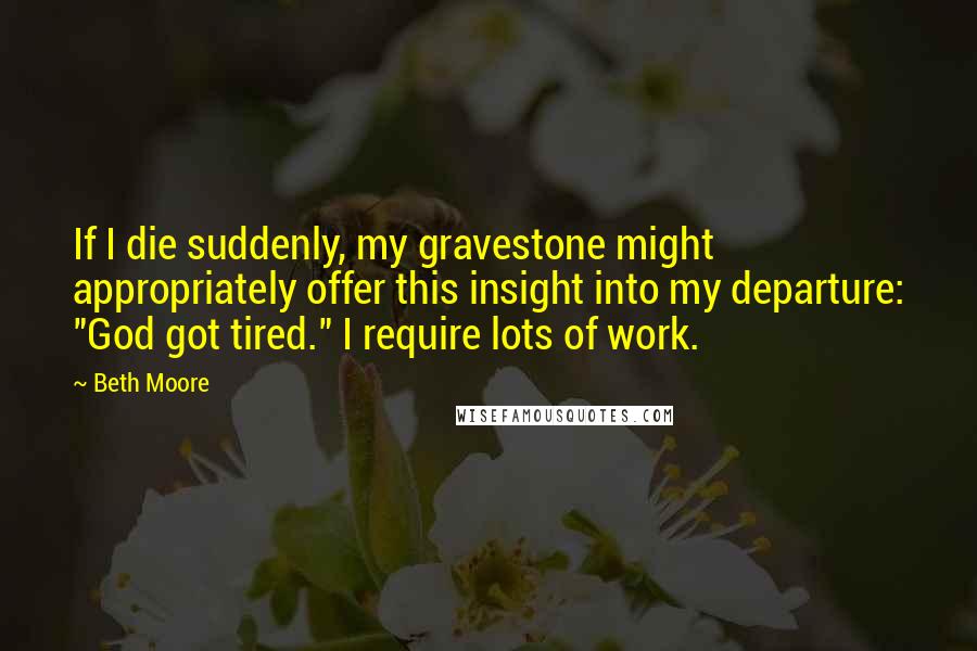 Beth Moore Quotes: If I die suddenly, my gravestone might appropriately offer this insight into my departure: "God got tired." I require lots of work.