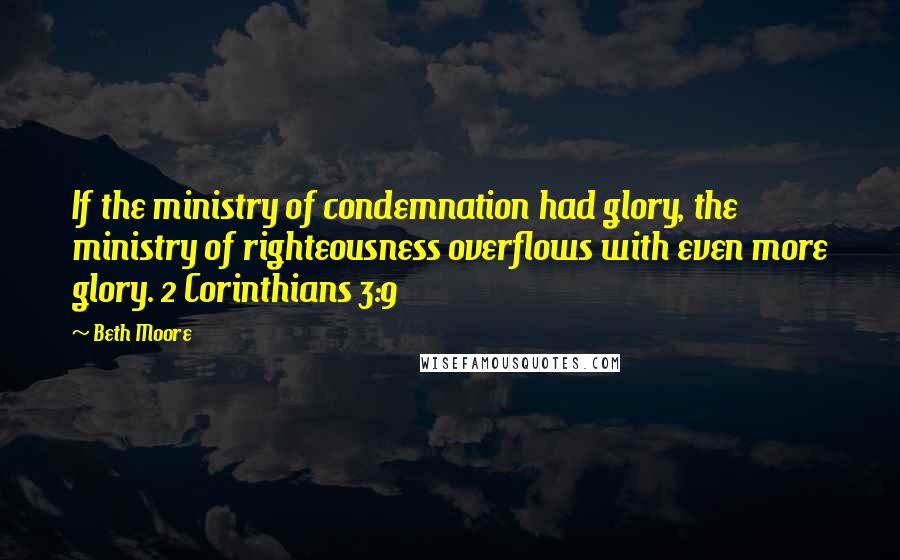 Beth Moore Quotes: If the ministry of condemnation had glory, the ministry of righteousness overflows with even more glory. 2 Corinthians 3:9