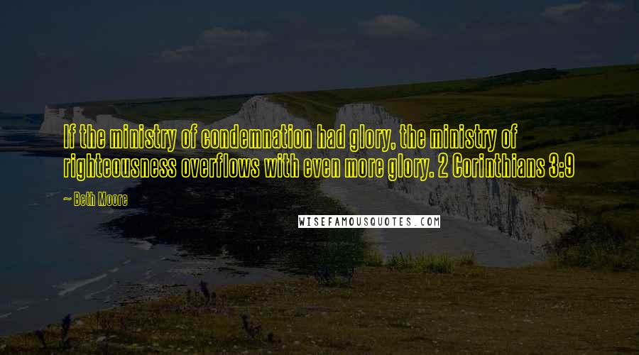 Beth Moore Quotes: If the ministry of condemnation had glory, the ministry of righteousness overflows with even more glory. 2 Corinthians 3:9