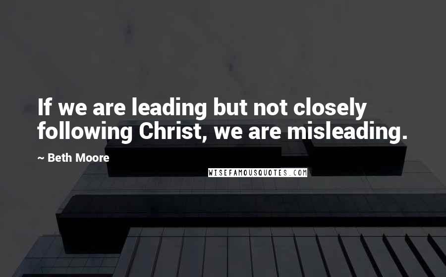 Beth Moore Quotes: If we are leading but not closely following Christ, we are misleading.