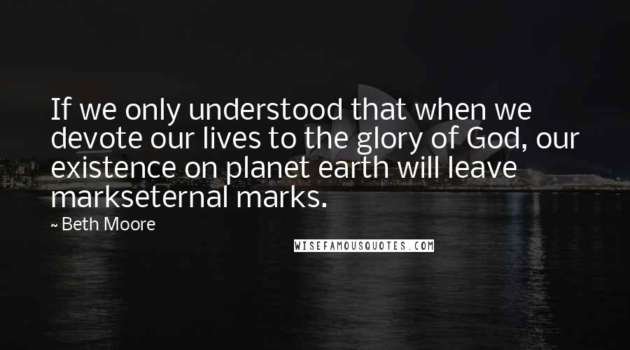 Beth Moore Quotes: If we only understood that when we devote our lives to the glory of God, our existence on planet earth will leave markseternal marks.