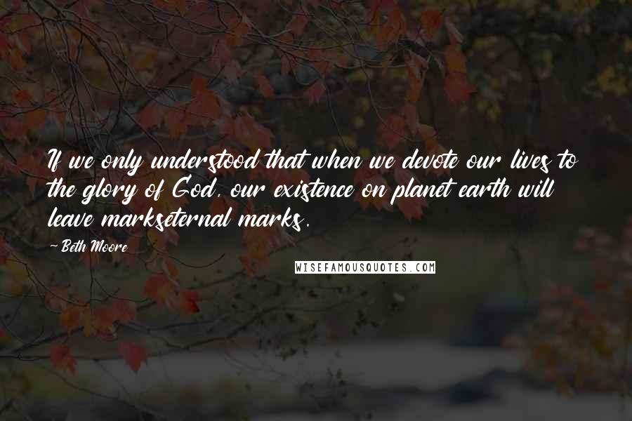 Beth Moore Quotes: If we only understood that when we devote our lives to the glory of God, our existence on planet earth will leave markseternal marks.