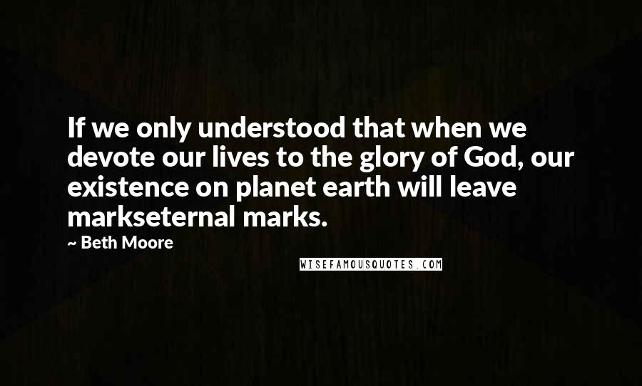 Beth Moore Quotes: If we only understood that when we devote our lives to the glory of God, our existence on planet earth will leave markseternal marks.