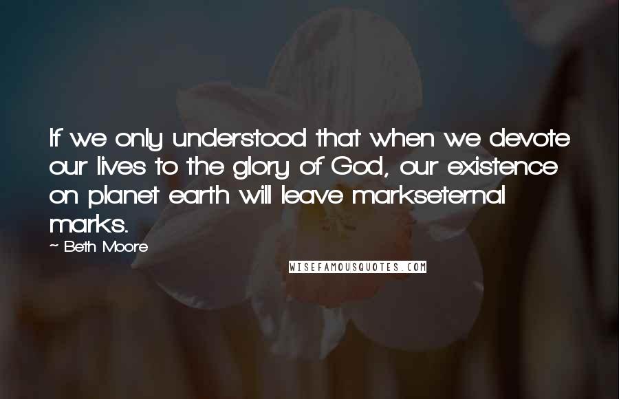 Beth Moore Quotes: If we only understood that when we devote our lives to the glory of God, our existence on planet earth will leave markseternal marks.