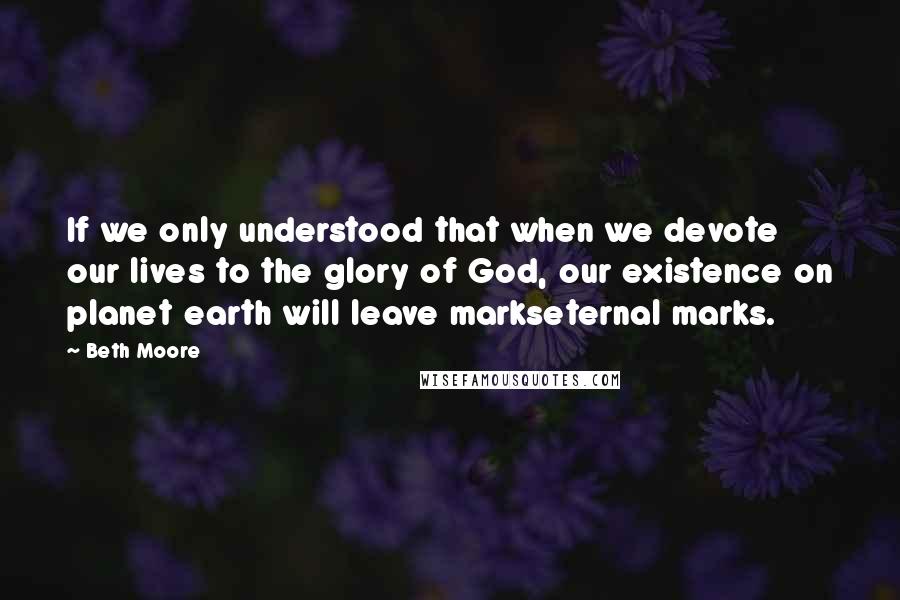 Beth Moore Quotes: If we only understood that when we devote our lives to the glory of God, our existence on planet earth will leave markseternal marks.