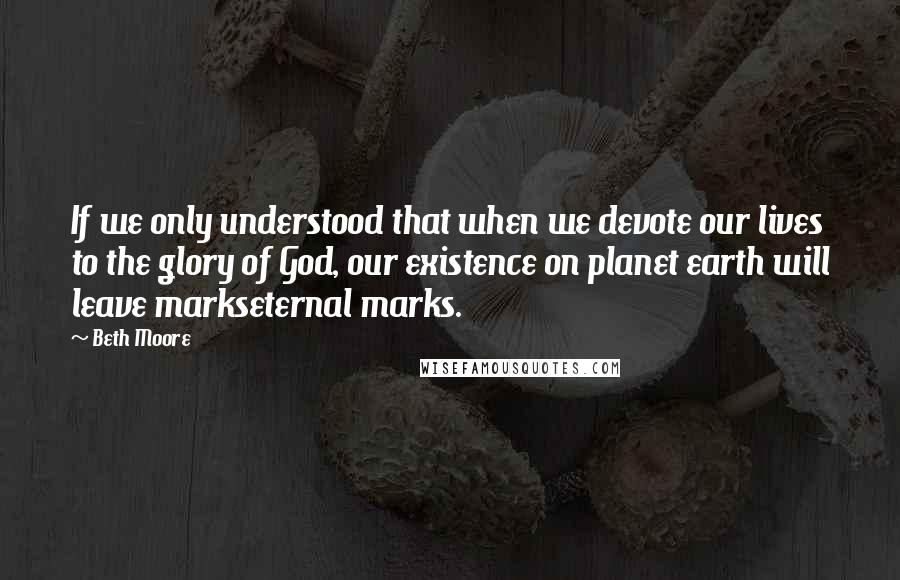 Beth Moore Quotes: If we only understood that when we devote our lives to the glory of God, our existence on planet earth will leave markseternal marks.