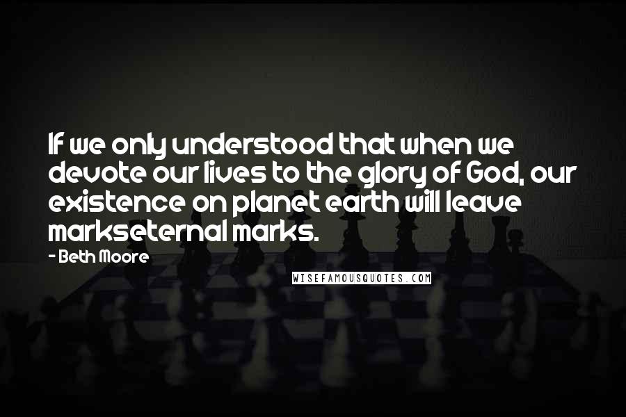 Beth Moore Quotes: If we only understood that when we devote our lives to the glory of God, our existence on planet earth will leave markseternal marks.