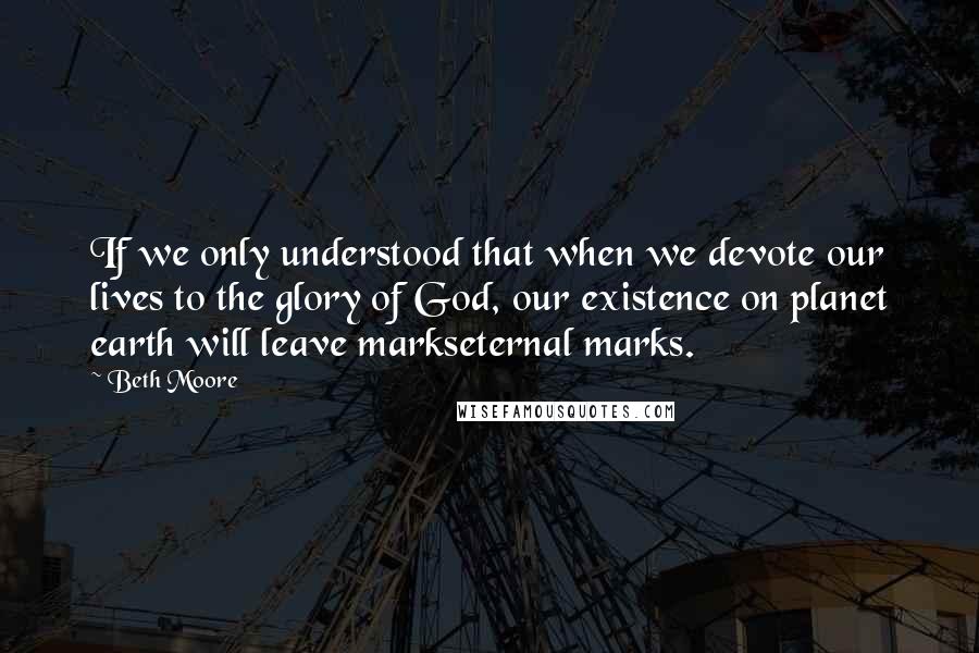 Beth Moore Quotes: If we only understood that when we devote our lives to the glory of God, our existence on planet earth will leave markseternal marks.