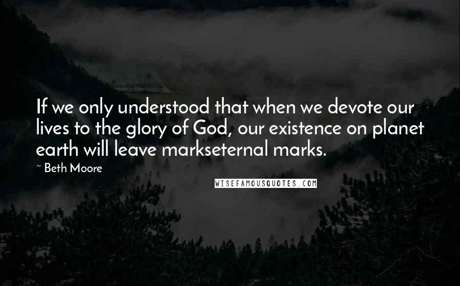 Beth Moore Quotes: If we only understood that when we devote our lives to the glory of God, our existence on planet earth will leave markseternal marks.