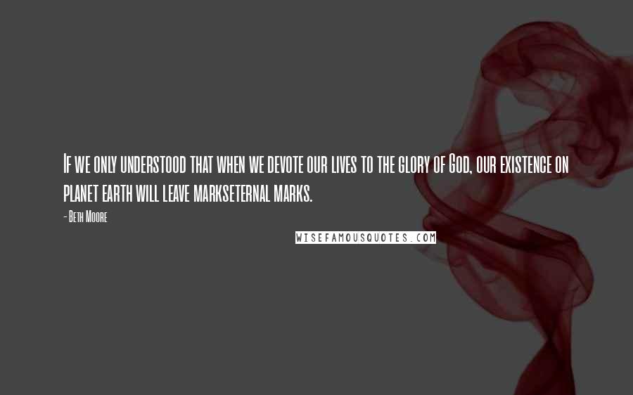 Beth Moore Quotes: If we only understood that when we devote our lives to the glory of God, our existence on planet earth will leave markseternal marks.